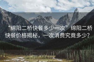 “綿陽二橋快餐多少一次”綿陽二橋快餐價格揭秘，一次消費究竟多少？