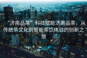 “濟南品茶”科技賦能濟南品茶，從傳統茶文化到智能茶飲體驗的創新之旅