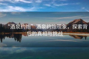 “酒泉約炮”酒泉約炮現象，探索背后的真相與挑戰