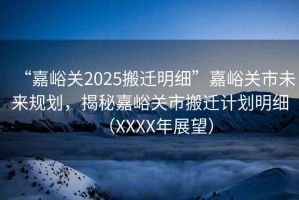 “嘉峪關2025搬遷明細”嘉峪關市未來規(guī)劃，揭秘嘉峪關市搬遷計劃明細（XXXX年展望）