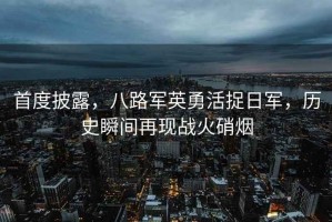 首度披露，八路軍英勇活捉日軍，歷史瞬間再現戰火硝煙