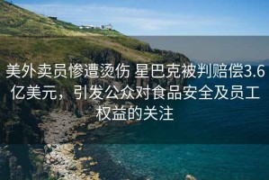 美外賣員慘遭燙傷 星巴克被判賠償3.6億美元，引發公眾對食品安全及員工權益的關注