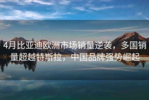 4月比亞迪歐洲市場銷量逆襲，多國銷量超越特斯拉，中國品牌強勢崛起