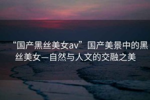 “國產黑絲美女av”國產美景中的黑絲美女—自然與人文的交融之美