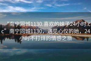 “南寧同城1130.喜歡的妹子24小時(shí).cc”南寧同城1130，遇見(jiàn)心儀的她，24小時(shí)不打烊的情感之旅