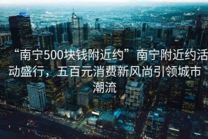 “南寧500塊錢附近約”南寧附近約活動盛行，五百元消費新風(fēng)尚引領(lǐng)城市潮流