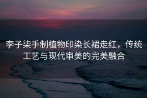李子柒手制植物印染長裙走紅，傳統(tǒng)工藝與現(xiàn)代審美的完美融合