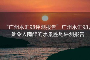 “廣州水匯98評測報告”廣州水匯98，一處令人陶醉的水景勝地評測報告