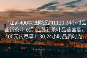 “江蘇400塊錢附近約1130.24小時品鑒新茶葉.cc”江蘇新茶葉品鑒盛宴，400元內盡享1130.24小時品質時光