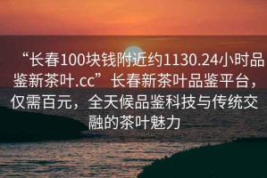 “長春100塊錢附近約1130.24小時(shí)品鑒新茶葉.cc”長春新茶葉品鑒平臺(tái)，僅需百元，全天候品鑒科技與傳統(tǒng)交融的茶葉魅力