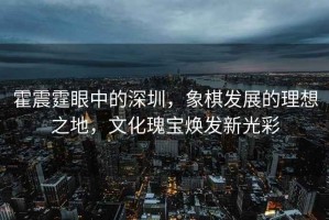 霍震霆眼中的深圳，象棋發展的理想之地，文化瑰寶煥發新光彩