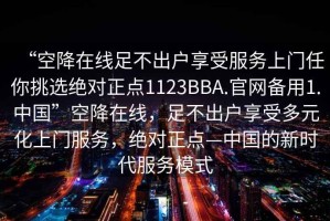 “空降在線足不出戶享受服務上門任你挑選絕對正點1123BBA.官網備用1.中國”空降在線，足不出戶享受多元化上門服務，絕對正點—中國的新時代服務模式