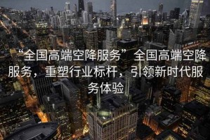 “全國高端空降服務”全國高端空降服務，重塑行業標桿，引領新時代服務體驗