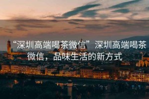 “深圳高端喝茶微信”深圳高端喝茶微信，品味生活的新方式