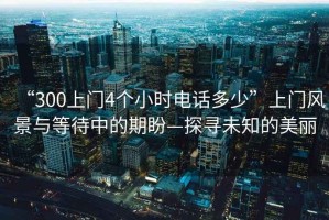 “300上門4個小時電話多少”上門風景與等待中的期盼—探尋未知的美麗