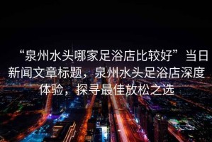 “泉州水頭哪家足浴店比較好”當日新聞文章標題，泉州水頭足浴店深度體驗，探尋最佳放松之選