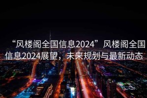 “風(fēng)樓閣全國(guó)信息2024”風(fēng)樓閣全國(guó)信息2024展望，未來(lái)規(guī)劃與最新動(dòng)態(tài)