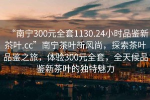 “南寧300元全套1130.24小時品鑒新茶葉.cc”南寧茶葉新風(fēng)尚，探索茶葉品鑒之旅，體驗300元全套，全天候品鑒新茶葉的獨特魅力