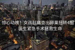 驚心動魄！女孩肚痛查出卵巢扭轉4圈，醫生緊急手術拯救生命