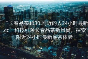 “長春品茶1130.附近的人24小時最新.cc”科技引領(lǐng)長春品茶新風(fēng)尚，探索附近24小時最新品茶體驗