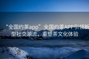 “全國約茶app”全國約茶APP引領新型社交潮流，重塑茶文化體驗