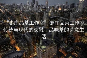 “棗莊品茶工作室”棗莊品茶工作室，傳統與現代的交融，品味茶的詩意生活