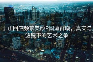 于正回應頻繁美顏P圖遭群嘲，真實與濾鏡下的藝術之爭