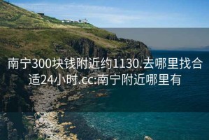 南寧300塊錢附近約1130.去哪里找合適24小時.cc:南寧附近哪里有