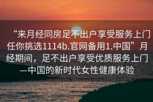 “來月經同房足不出戶享受服務上門任你挑選1114b.官網備用1.中國”月經期間，足不出戶享受優質服務上門—中國的新時代女性健康體驗