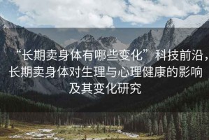 “長期賣身體有哪些變化”科技前沿，長期賣身體對生理與心理健康的影響及其變化研究