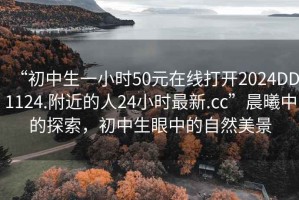 “初中生一小時50元在線打開2024DD1124.附近的人24小時最新.cc”晨曦中的探索，初中生眼中的自然美景