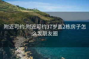 附近可約:附近可約37歲蓋2棟房子怎么發朋友圈