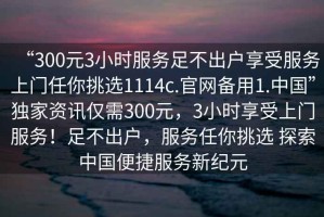 “300元3小時服務足不出戶享受服務上門任你挑選1114c.官網(wǎng)備用1.中國”獨家資訊僅需300元，3小時享受上門服務！足不出戶，服務任你挑選 探索中國便捷服務新紀元