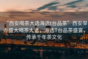 “西安喝茶大選海選t臺品茶”西安舉辦盛大喝茶大選，海選T臺品茶盛宴，傳承千年茶文化