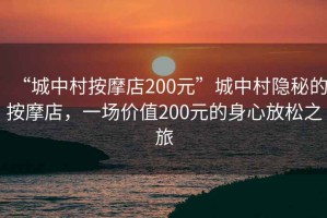 “城中村按摩店200元”城中村隱秘的按摩店，一場價值200元的身心放松之旅