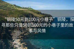 “銅陵50元到100元小巷子”銅陵，探尋那些只值50到100元的小巷子里的故事與風情