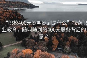 “職校400元隨叫隨到是什么”探索職業教育，隨叫隨到的400元服務背后的意義