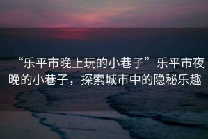 “樂平市晚上玩的小巷子”樂平市夜晚的小巷子，探索城市中的隱秘樂趣