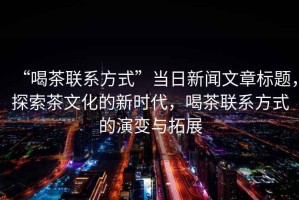 “喝茶聯系方式”當日新聞文章標題，探索茶文化的新時代，喝茶聯系方式的演變與拓展