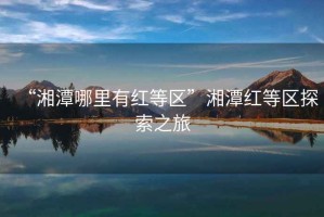 “湘潭哪里有紅等區”湘潭紅等區探索之旅