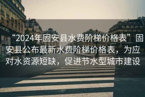 “2024年固安縣水費階梯價格表”固安縣公布最新水費階梯價格表，為應對水資源短缺，促進節水型城市建設