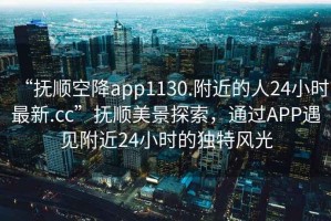 “撫順空降app1130.附近的人24小時最新.cc”撫順美景探索，通過APP遇見附近24小時的獨特風光
