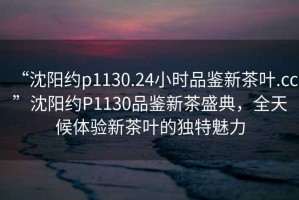 “沈陽約p1130.24小時品鑒新茶葉.cc”沈陽約P1130品鑒新茶盛典，全天候體驗新茶葉的獨特魅力