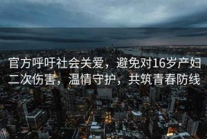 官方呼吁社會關愛，避免對16歲產婦二次傷害，溫情守護，共筑青春防線