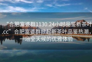 “合肥富婆群1130.24小時品鑒新茶葉.cc”合肥富婆群掀起新茶葉品鑒熱潮，一場全天候的優雅體驗