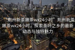“荊州新茶嫩茶wx24小時”荊州新茶嫩茶wx24小時，探索茶葉之鄉的最新動態與獨特魅力