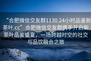 “合肥微信交友群1130.24小時品鑒新茶葉.cc”合肥微信交友群攜手開啟新茶葉品鑒盛宴，一場跨越時空的社交與品飲融合之旅
