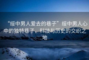 “綏中男人愛去的巷子”綏中男人心中的獨特巷子，科技與歷史的交織之地