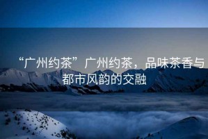 “廣州約茶”廣州約茶，品味茶香與都市風韻的交融