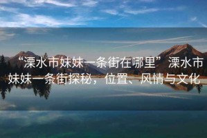 “溧水市妹妹一條街在哪里”溧水市妹妹一條街探秘，位置、風情與文化